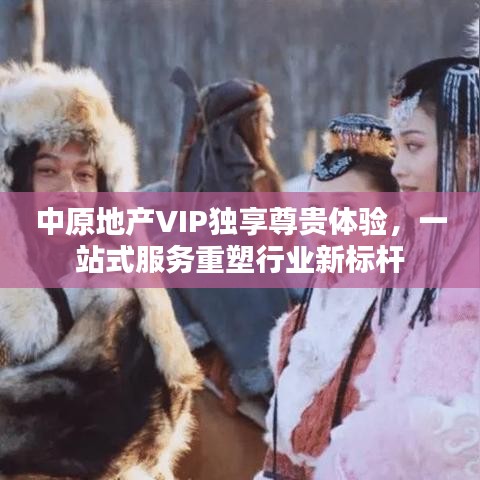 中原地产VIP独享尊贵体验，一站式服务重塑行业新标杆