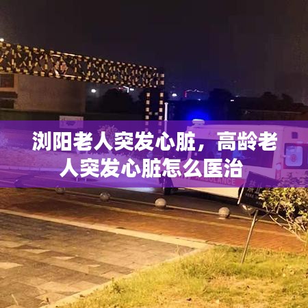 浏阳老人突发心脏，高龄老人突发心脏怎么医治 