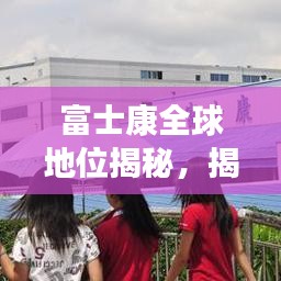 富士康全球地位揭秘,揭秘其在世界制造业的排名与影响力