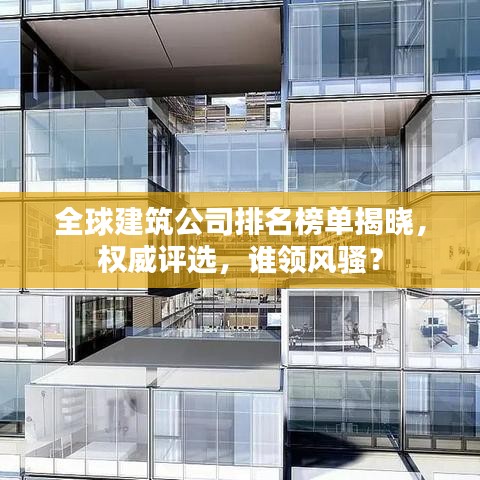 全球建筑公司排名榜单揭晓,权威评选,谁领风骚?