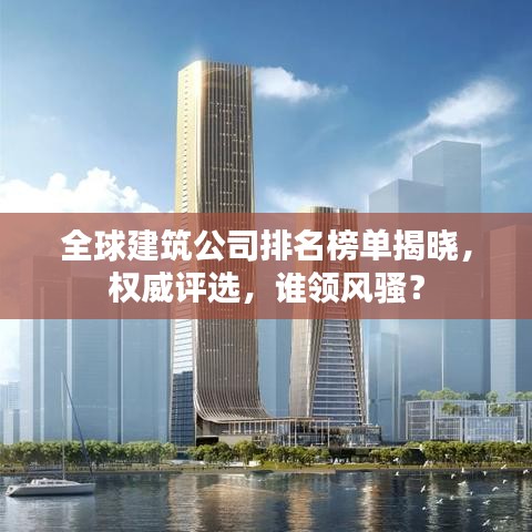 全球建筑公司排名榜单揭晓,权威评选,谁领风骚?