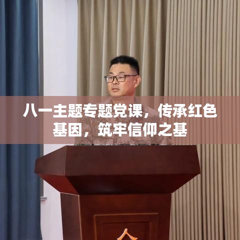 八一主题专题党课,传承红色基因,筑牢信仰之基
