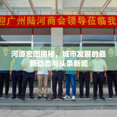 河源宏图揭秘,城市发展的最新动态与头条新闻