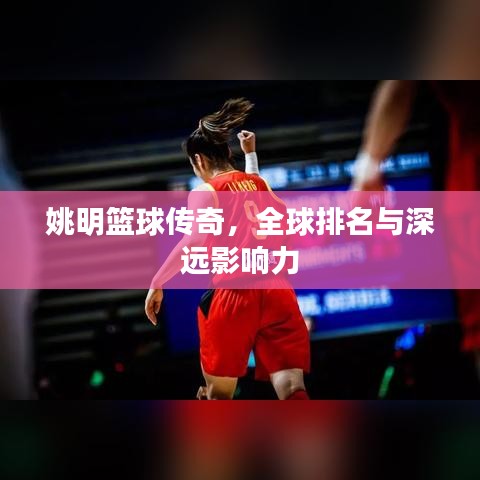 姚明篮球传奇,全球排名与深远影响力