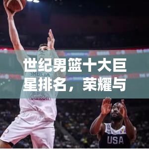 世纪男篮十大巨星排名,荣耀与实力的巅峰见证!