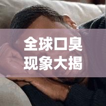 全球口臭现象大揭秘,探究嘴臭排名背后的真相