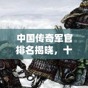 中国传奇军官排名揭晓,十位名将荣耀上榜!