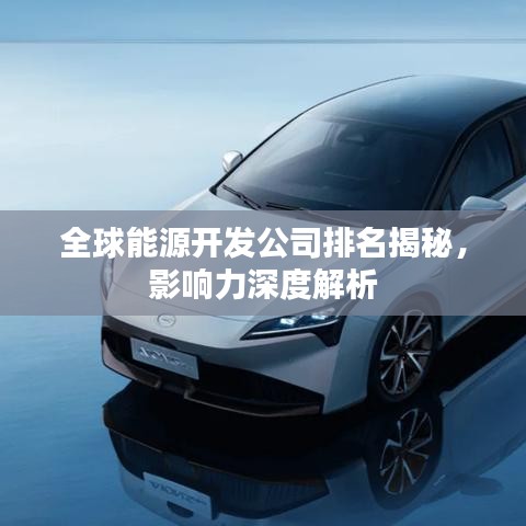 全球能源开发公司排名揭秘,影响力深度解析