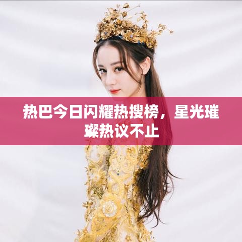 热巴今日闪耀热搜榜，星光璀璨热议不止