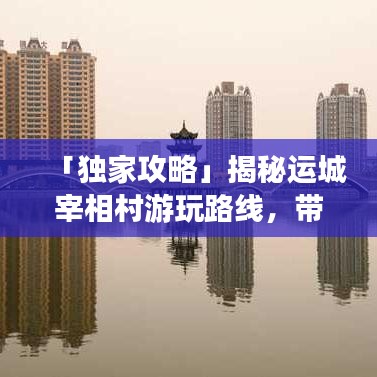 「独家攻略」揭秘运城宰相村游玩路线，带你领略历史底蕴之旅！