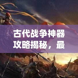 古代战争神器攻略揭秘,最新神器助你征战沙场!