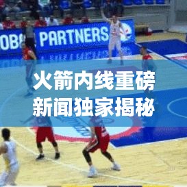 火箭内线重磅新闻独家揭秘,揭秘最新动态,不容错过!