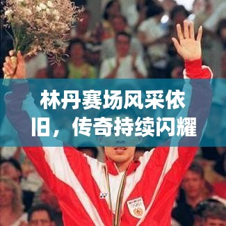 林丹赛场风采依旧,传奇持续闪耀,最新视频消息揭秘!