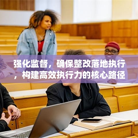 强化监督,确保整改落地执行,构建高效执行力的核心路径