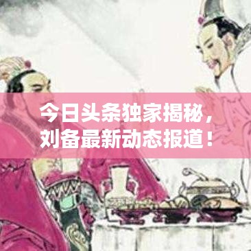 今日头条独家揭秘,刘备最新动态报道!