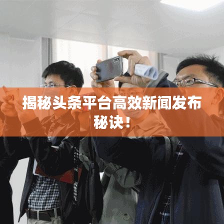 揭秘头条平台高效新闻发布秘诀！